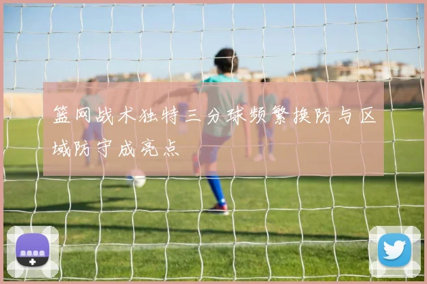 篮网战术独特三分球频繁换防与区域防守成亮点