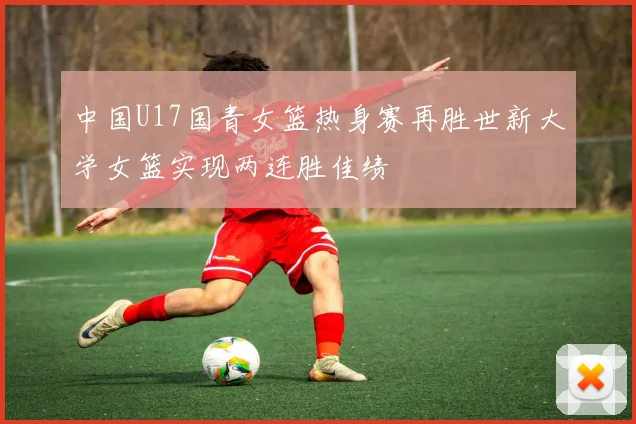中国U17国青女篮热身赛再胜世新大学女篮实现两连胜佳绩