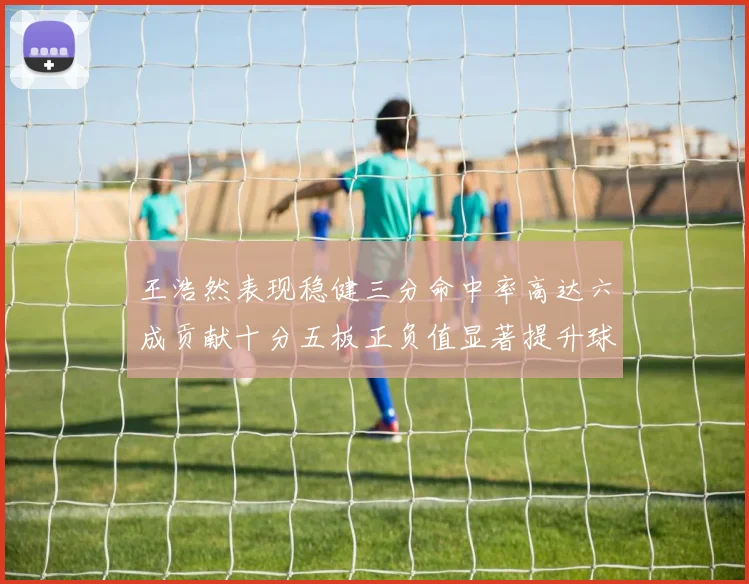 王浩然表现稳健三分命中率高达六成贡献十分五板正负值显著提升球队表现