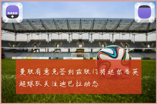 曼联有意免签利兹联门将达尔洛英超球队关注迪巴拉动态