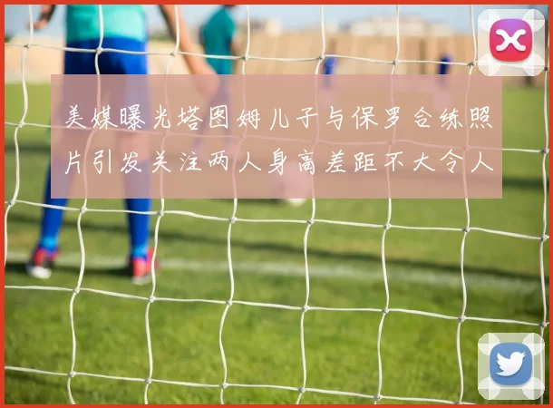 美媒曝光塔图姆儿子与保罗合练照片引发关注两人身高差距不大令人惊讶