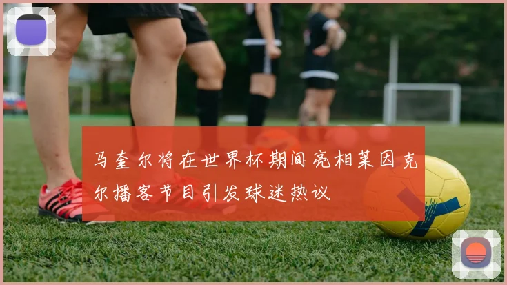马奎尔将在世界杯期间亮相莱因克尔播客节目引发球迷热议