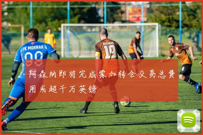 阿森纳即将完成蒙加转会交易总费用或超千万英镑