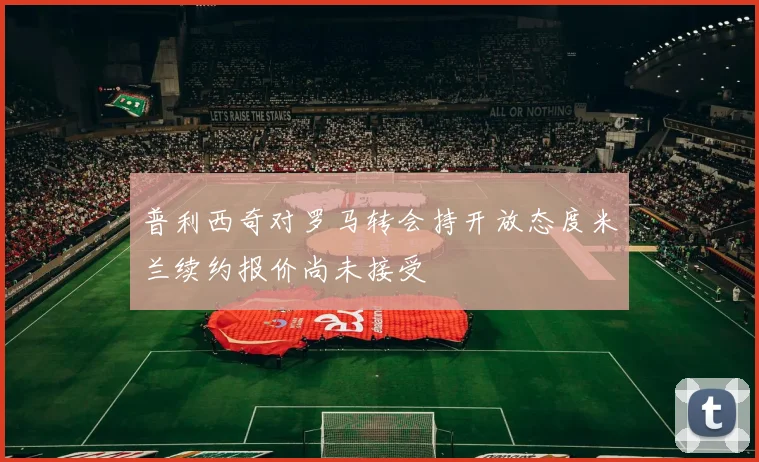 普利西奇对罗马转会持开放态度米兰续约报价尚未接受