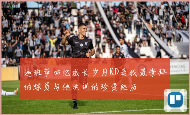 迪班萨回忆成长岁月KD是我最崇拜的球员与他共训的珍贵经历