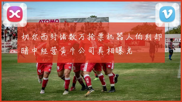 切尔西封堵数万抢票机器人伯利却暗中经营黄牛公司真相曝光