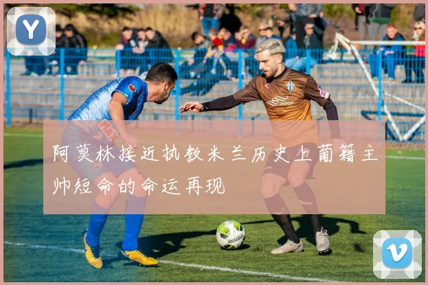 阿莫林接近执教米兰历史上葡籍主帅短命的命运再现