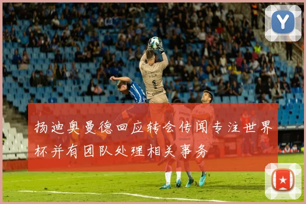 扬迪奥曼德回应转会传闻专注世界杯并有团队处理相关事务