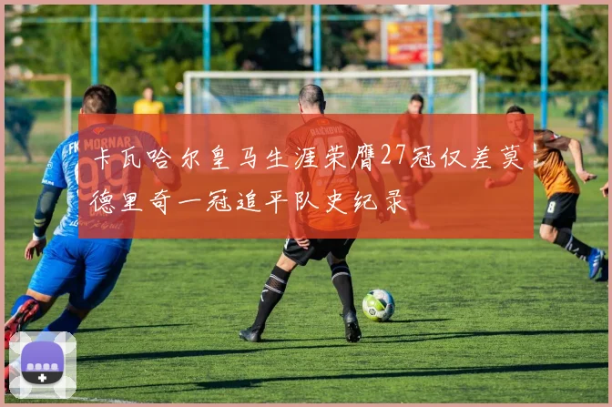 卡瓦哈尔皇马生涯荣膺27冠仅差莫德里奇一冠追平队史纪录