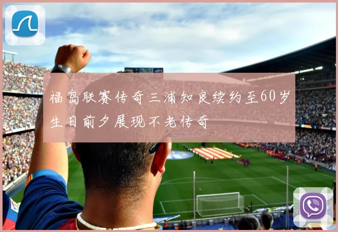 福岛联赛传奇三浦知良续约至60岁生日前夕展现不老传奇