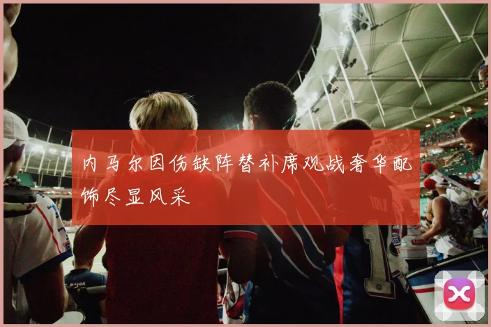 内马尔因伤缺阵替补席观战奢华配饰尽显风采