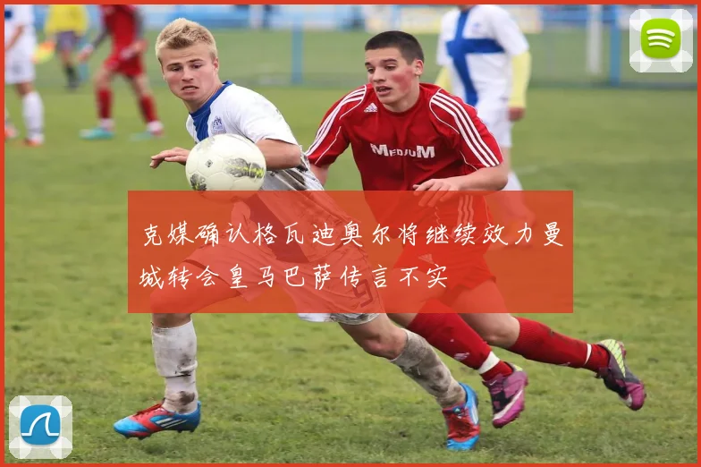 克媒确认格瓦迪奥尔将继续效力曼城转会皇马巴萨传言不实