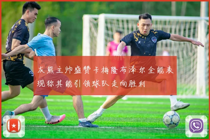 灰熊主帅盛赞卡梅隆布泽尔全能表现称其能引领球队走向胜利