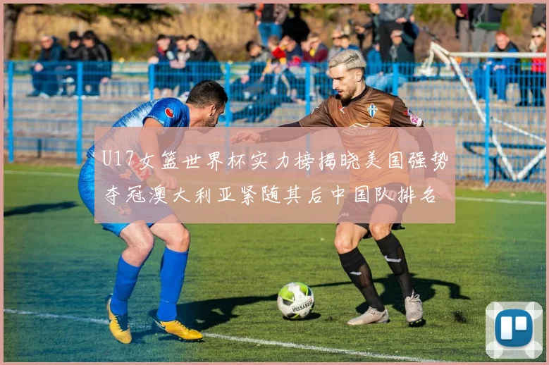 U17女篮世界杯实力榜揭晓美国强势夺冠澳大利亚紧随其后中国队排名第十