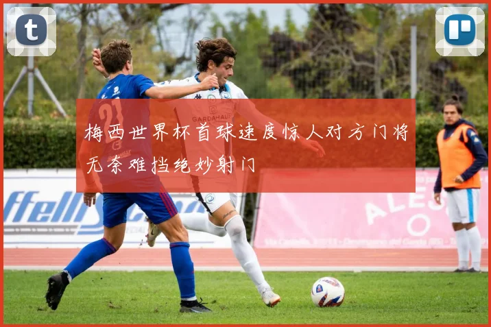 梅西世界杯首球速度惊人对方门将无奈难挡绝妙射门