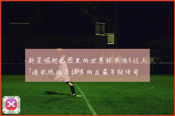 新星崛起巴图里纳世界杯单场6过人7造犯规成马拉多纳后最年轻传奇