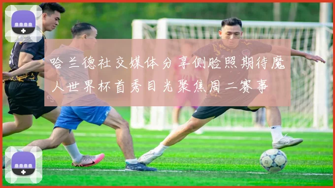 哈兰德社交媒体分享侧脸照期待魔人世界杯首秀目光聚焦周二赛事
