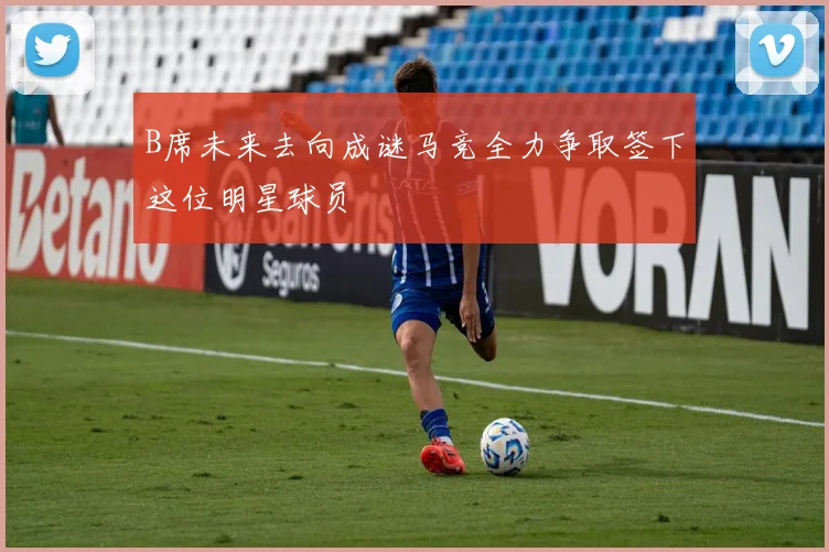 B席未来去向成谜马竞全力争取签下这位明星球员