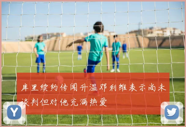 库里续约传闻升温邓利维表示尚未谈判但对他充满热爱