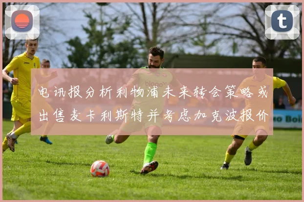 电讯报分析利物浦未来转会策略或出售麦卡利斯特并考虑加克波报价