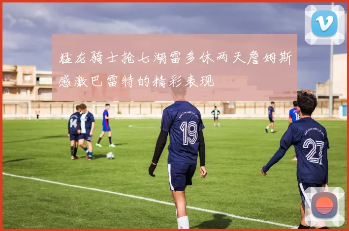 猛龙骑士抢七湖雷多休两天詹姆斯感激巴雷特的精彩表现