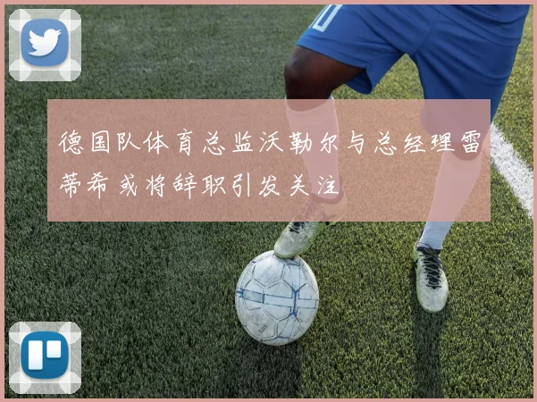 德国队体育总监沃勒尔与总经理雷蒂希或将辞职引发关注