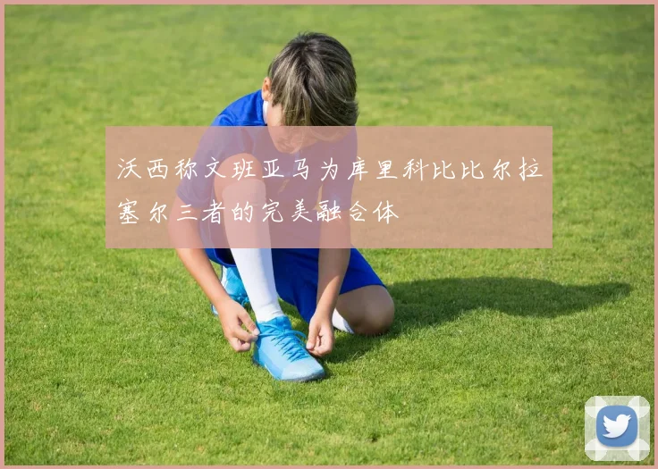 沃西称文班亚马为库里科比比尔拉塞尔三者的完美融合体